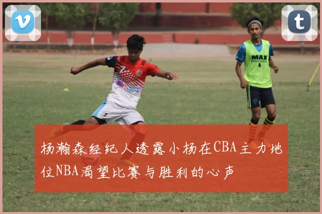 杨瀚森经纪人透露小杨在CBA主力地位NBA渴望比赛与胜利的心声