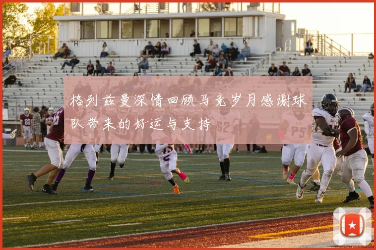 格列兹曼深情回顾马竞岁月感谢球队带来的好运与支持