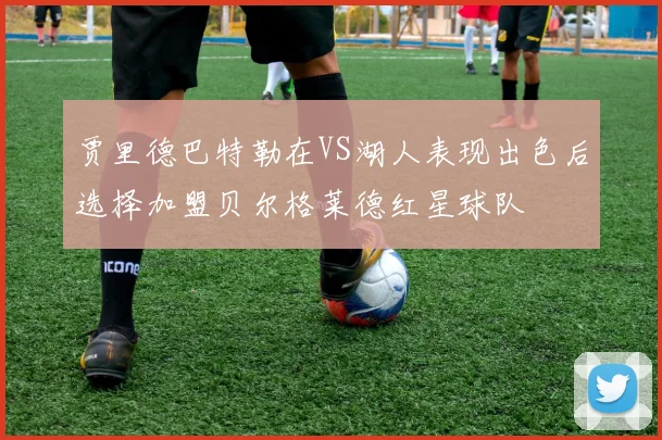 贾里德巴特勒在VS湖人表现出色后选择加盟贝尔格莱德红星球队