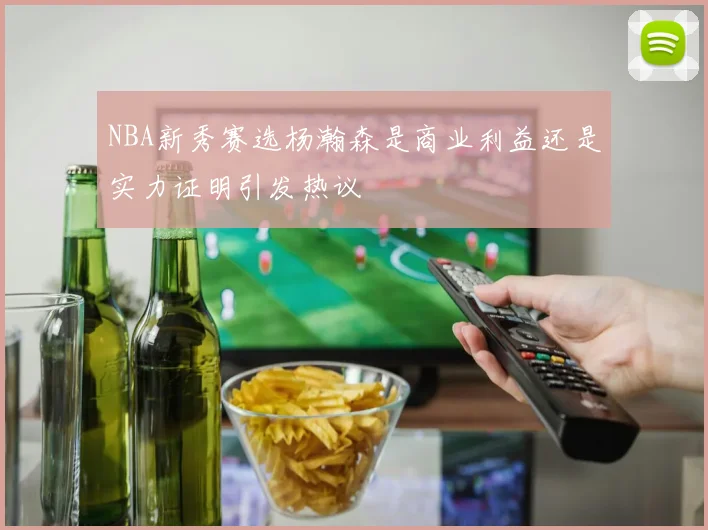 NBA新秀赛选杨瀚森是商业利益还是实力证明引发热议