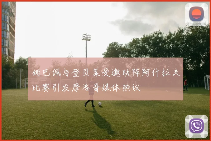 姆巴佩与登贝莱受邀助阵阿什拉夫比赛引发摩洛哥媒体热议