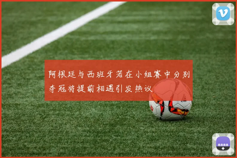 阿根廷与西班牙若在小组赛中分别夺冠将提前相遇引发热议