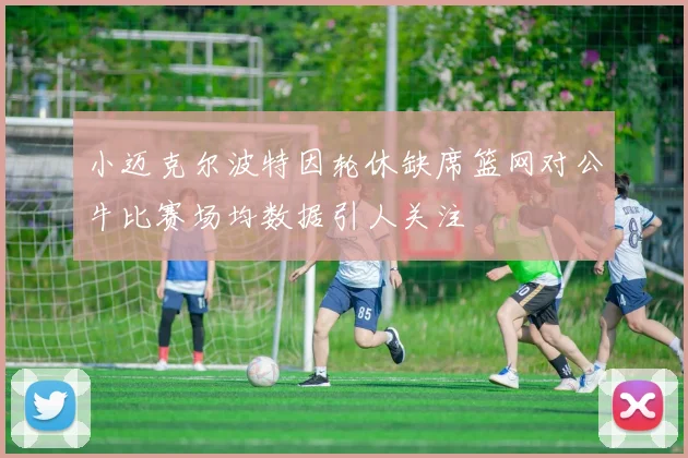 小迈克尔波特因轮休缺席篮网对公牛比赛场均数据引人关注