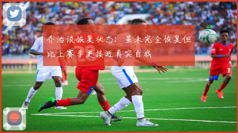 乔治谈恢复状态：虽未完全恢复但比上赛季更接近真实自我
