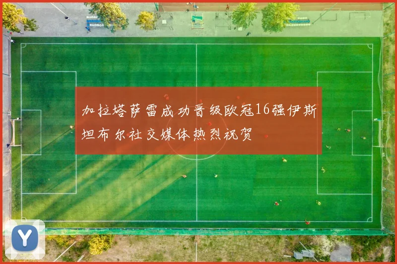 加拉塔萨雷成功晋级欧冠16强伊斯坦布尔社交媒体热烈祝贺