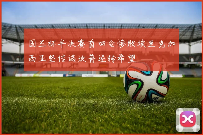 国王杯半决赛首回合惨败埃里克加西亚坚信诺坎普逆转希望