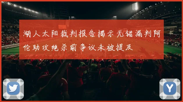湖人太阳裁判报告揭示无错漏判阿伦助攻绝杀前争议未被提及