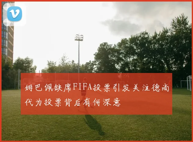 姆巴佩缺席FIFA投票引发关注德尚代为投票背后有何深意