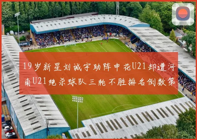 19岁新星刘诚宇助阵申花U21却遭河南U21绝杀球队三轮不胜排名倒数第二
