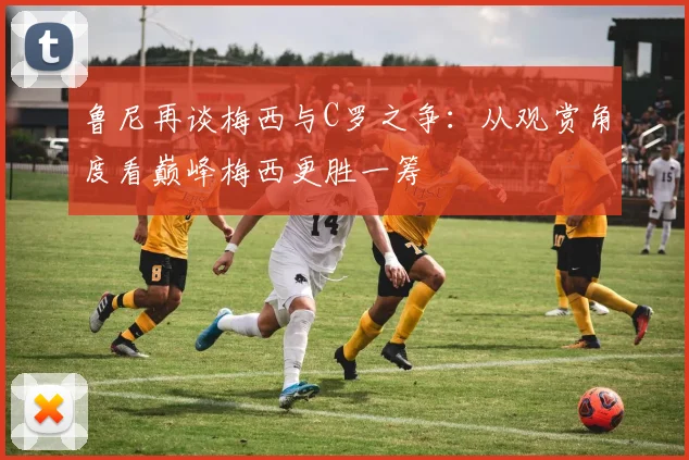 鲁尼再谈梅西与C罗之争：从观赏角度看巅峰梅西更胜一筹