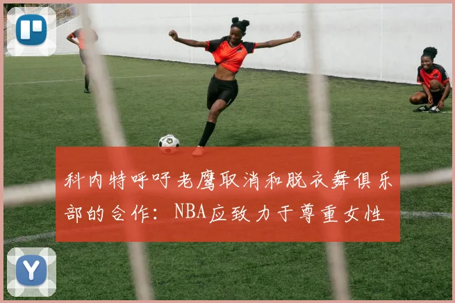 科内特呼吁老鹰取消和脱衣舞俱乐部的合作：NBA应致力于尊重女性