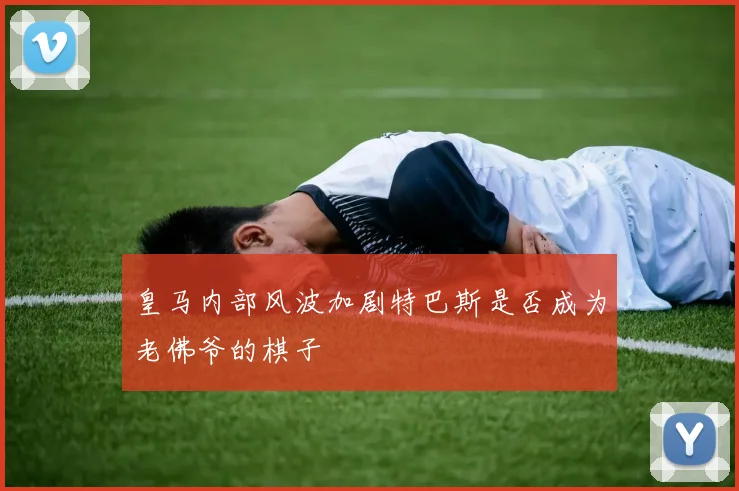 皇马内部风波加剧特巴斯是否成为老佛爷的棋子