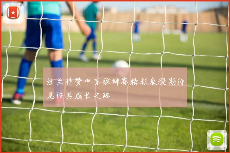 杜兰特赞申京欧锦赛精彩表现期待见证其成长之路