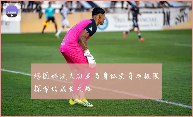 塔图姆谈文班亚马身体发育与极限探索的成长之路