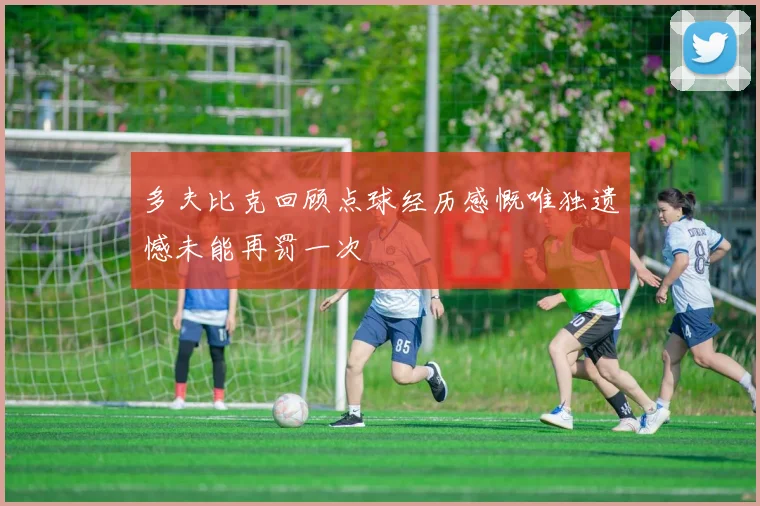 多夫比克回顾点球经历感慨唯独遗憾未能再罚一次