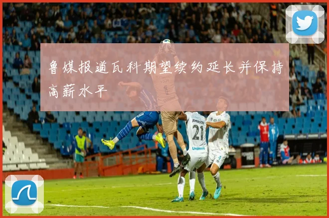 鲁媒报道瓦科期望续约延长并保持高薪水平