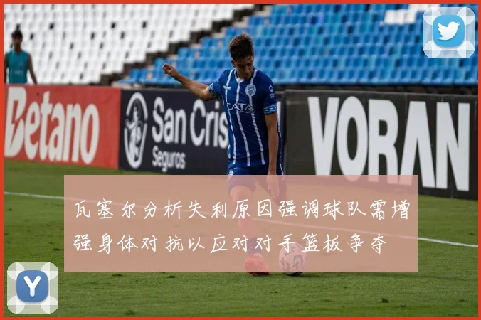 瓦塞尔分析失利原因强调球队需增强身体对抗以应对对手篮板争夺