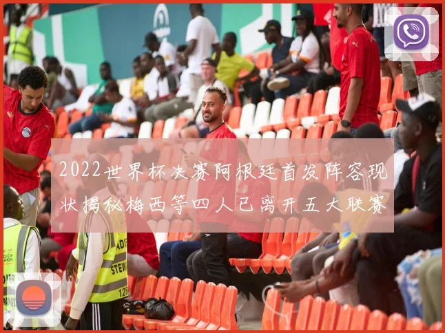 2022世界杯决赛阿根廷首发阵容现状揭秘梅西等四人已离开五大联赛