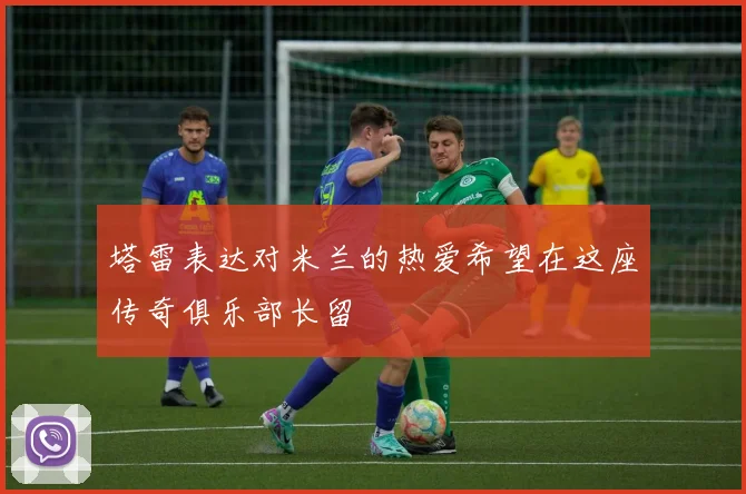 塔雷表达对米兰的热爱希望在这座传奇俱乐部长留