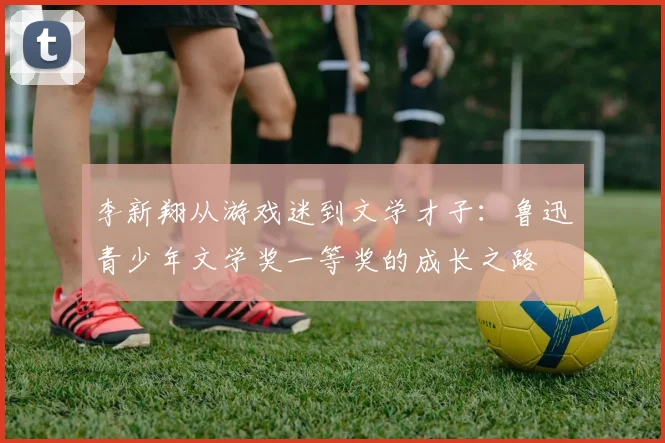 李新翔从游戏迷到文学才子：鲁迅青少年文学奖一等奖的成长之路