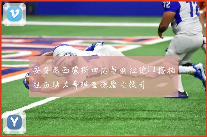 安芬尼西蒙斯回忆与利拉德CJ搭档经历助力普理查德磨合提升