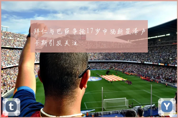 拜仁与巴萨争抢17岁中场新星泽卢卡斯引发关注