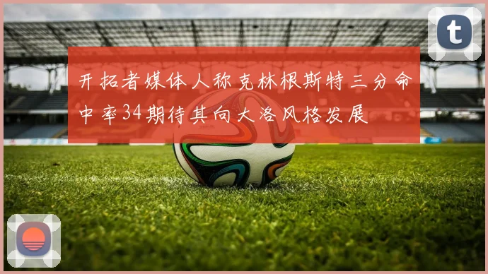 开拓者媒体人称克林根斯特三分命中率34期待其向大洛风格发展