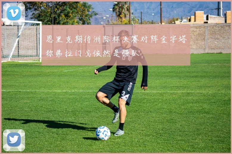恩里克期待洲际杯决赛对阵金字塔称弗拉门戈依然是强队