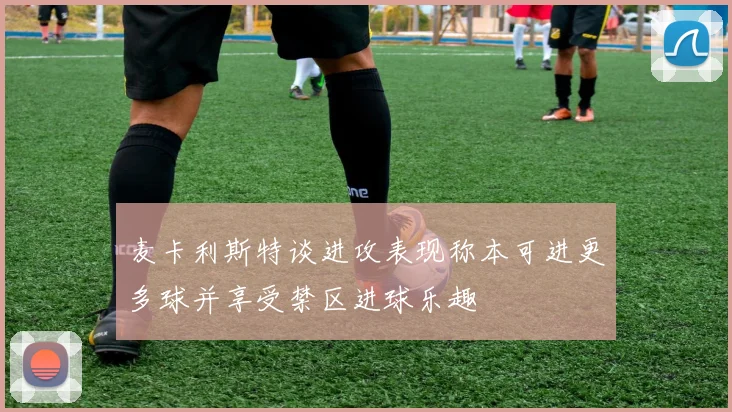 麦卡利斯特谈进攻表现称本可进更多球并享受禁区进球乐趣