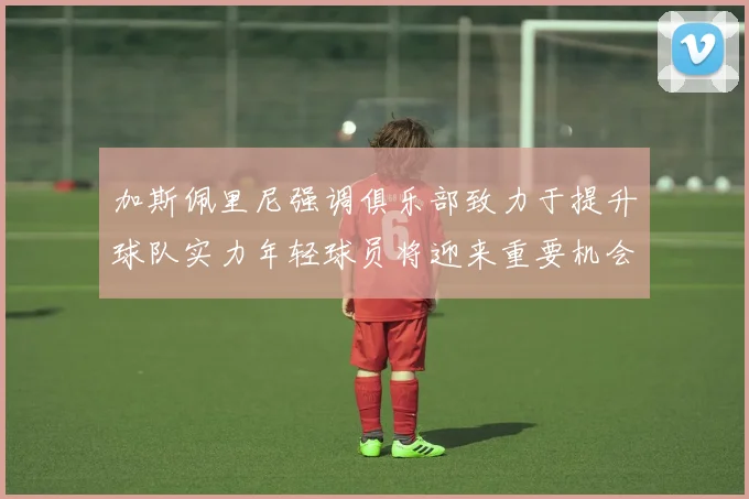 加斯佩里尼强调俱乐部致力于提升球队实力年轻球员将迎来重要机会