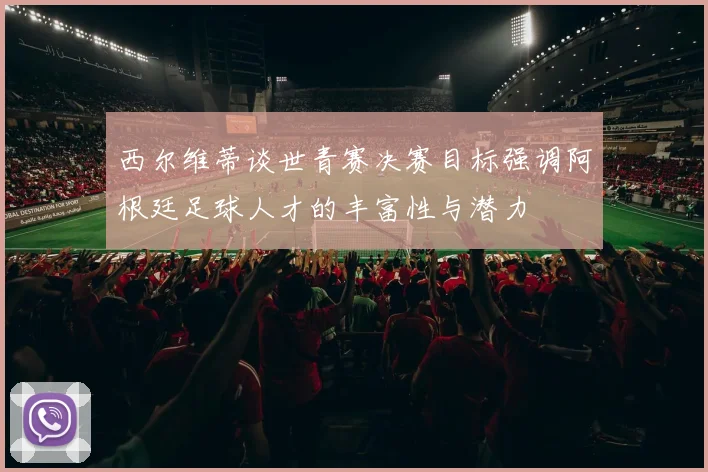 西尔维蒂谈世青赛决赛目标强调阿根廷足球人才的丰富性与潜力